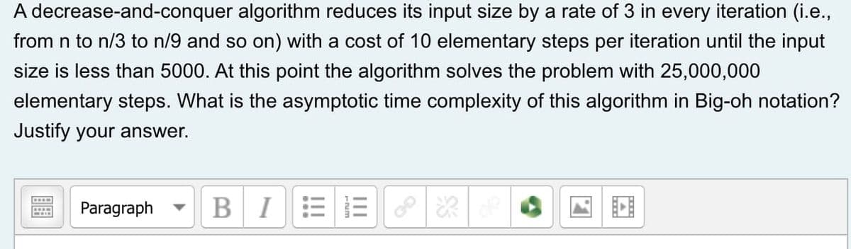 A decrease-and-conquer algorithm reduces its input size by a rate of 3 in every iteration (i.e.,
from n to n/3 to n/9 and so on) with a cost of 10 elementary steps per iteration until the input
size is less than 5000. At this point the algorithm solves the problem with 25,000,000
elementary steps. What is the asymptotic time complexity of this algorithm in Big-oh notation?
Justify your answer.
Paragraph
BI
