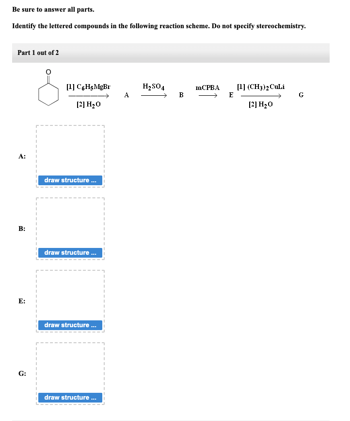 Be sure to answer all parts.
Identify the lettered compounds in the following reaction scheme. Do not specify stereochemistry.
Part 1 out of 2
?
B:
E:
G:
[1] C6H5 MgBr
[2] H₂O
draw structure...
draw structure ...
draw structure ...
draw structure...
A
H₂SO4
B
mCPBA
E
[1] (CH3)2 CuLi
[2] H₂O
G