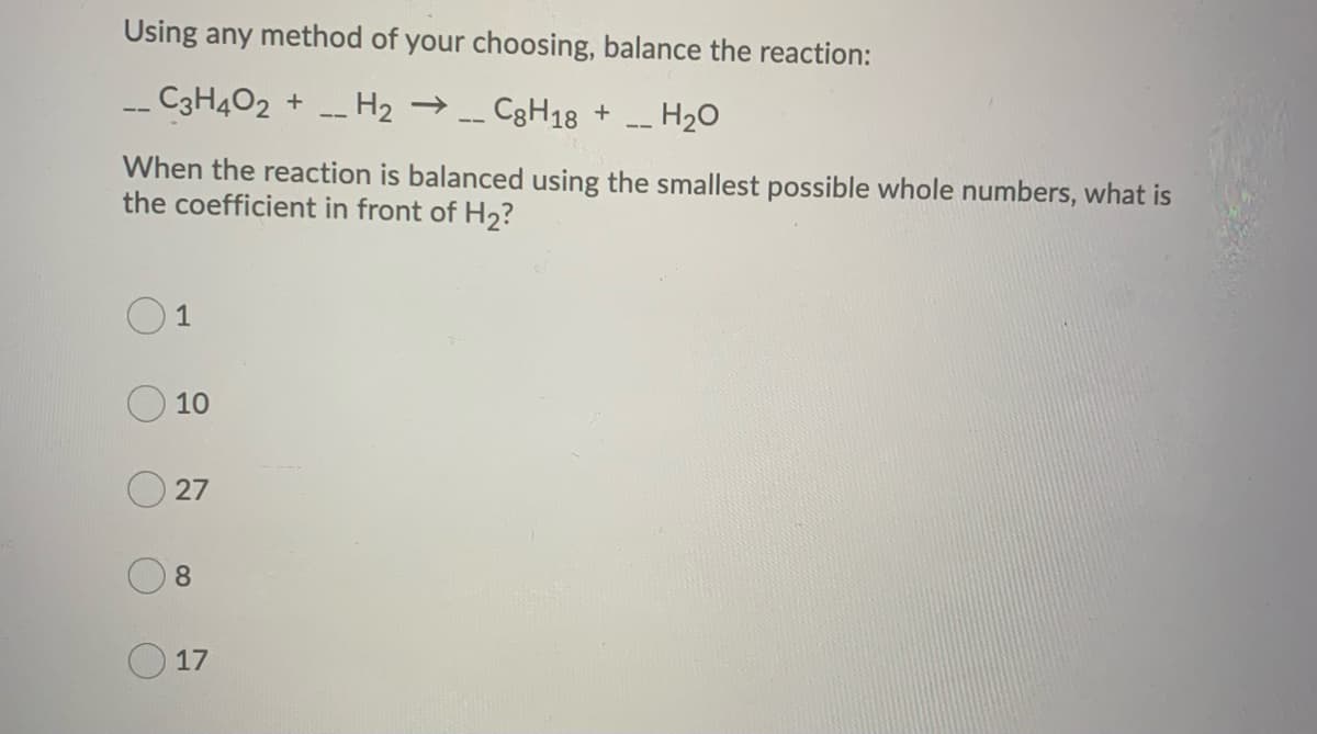 Using any method of your choosing, balance the reaction:
C3H4O2 + H₂ → __C8H18 +
H₂O
When the reaction is balanced using the smallest possible whole numbers, what is
the coefficient in front of H₂?
1
10
27
8
17