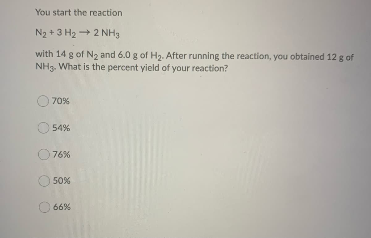 You start the reaction
N₂ + 3H₂2 NH3
with 14 g of N₂ and 6.0 g of H₂. After running the reaction, you obtained 12 g of
NH3. What is the percent yield of your reaction?
70%
54%
76%
50%
66%