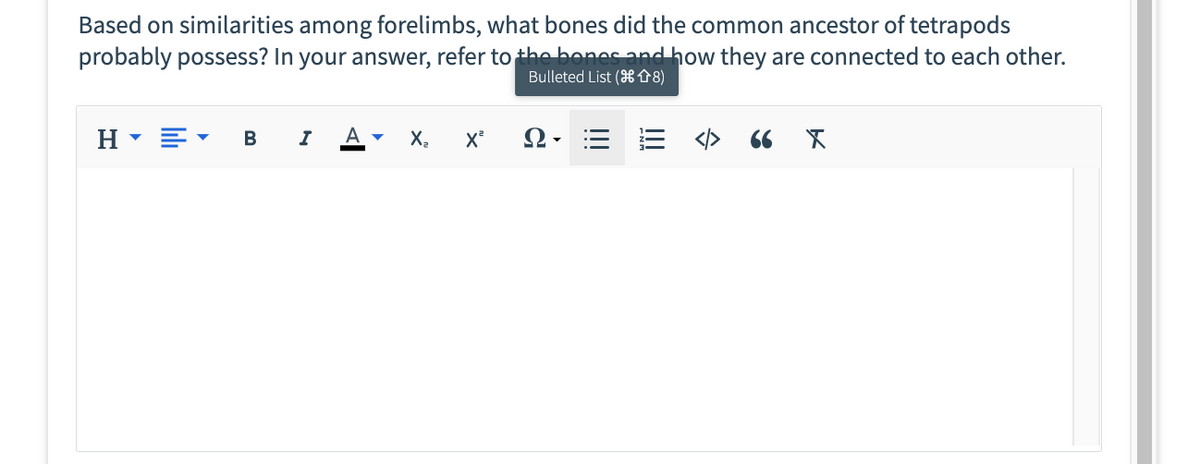 Based on similarities among forelimbs, what bones did the common ancestor of tetrapods
probably possess? In your answer, refer to the bones and how they are connected to each other.
Bulleted List (¹8)
H
B
I
A ▾
X₂ X²
QE E <> 66 X