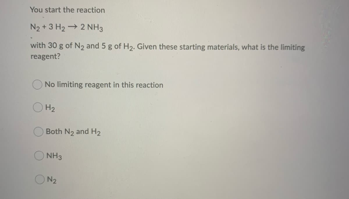 You start the reaction
N₂ + 3 H₂ → 2 NH3
with 30 g of N₂ and 5 g of H₂. Given these starting materials, what is the limiting
reagent?
No limiting reagent in this reaction
H₂
Both N2 and H₂
NH3
ON 2