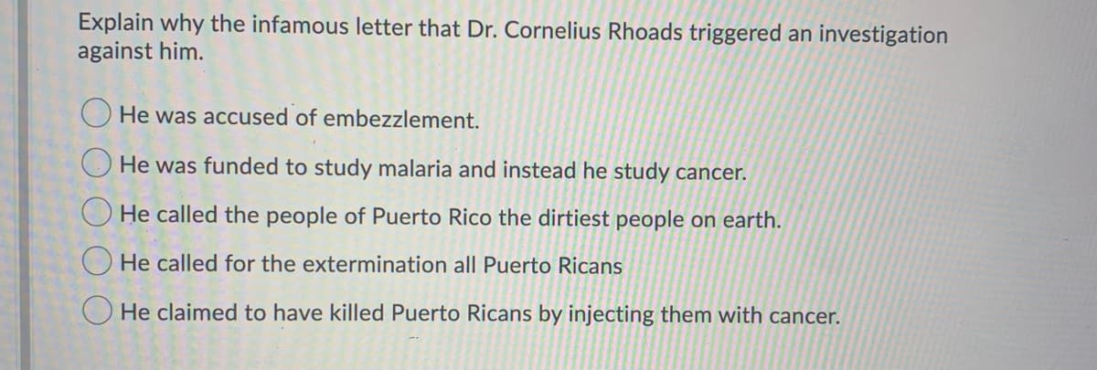 Explain why the infamous letter that Dr. Cornelius Rhoads triggered an investigation
against him.
He was accused of embezzlement.
He was funded to study malaria and instead he study cancer.
He called the people of Puerto Rico the dirtiest people on earth.
He called for the extermination all Puerto Ricans
He claimed to have killed Puerto Ricans by injecting them with cancer.