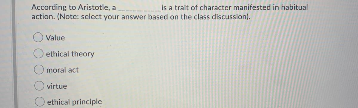 According to Aristotle, a
action. (Note: select your answer based on the class discussion).
Value
ethical theory
moral act
is a trait of character manifested in habitual
virtue
ethical principle