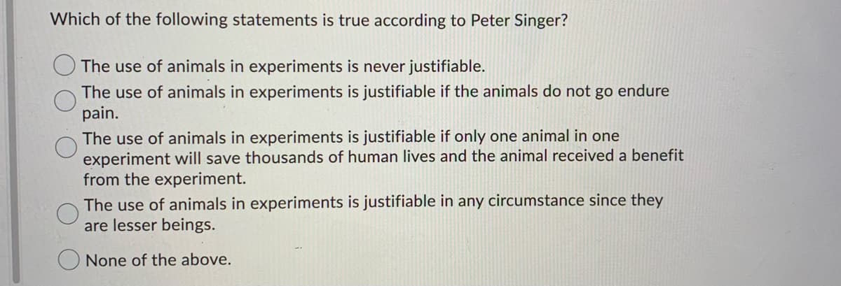 Which of the following statements is true according to Peter Singer?
The use of animals in experiments is never justifiable.
The use of animals in experiments is justifiable if the animals do not go endure
pain.
The use of animals in experiments is justifiable if only one animal in one
experiment will save thousands of human lives and the animal received a benefit
from the experiment.
The use of animals in experiments is justifiable in any circumstance since they
are lesser beings.
None of the above.