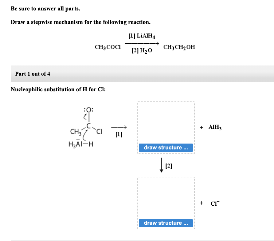 Be sure to answer all parts.
Draw a stepwise mechanism for the following reaction.
Part 1 out of 4
CH3COCI
Nucleophilic substitution of H for Cl:
:0:
C||
CH3 l
H₂AI-H
CI
[¹]
[1] LiAlH4
[2] H₂O
CH3CH₂ OH
draw structure ...
↓
[2]
draw structure ...
+ AIH3
+ CI™