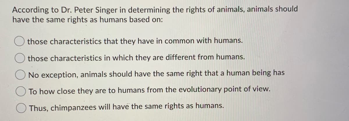 According to Dr. Peter Singer in determining the rights of animals, animals should
have the same rights as humans based on:
those characteristics that they have in common with humans.
those characteristics in which they are different from humans.
No exception, animals should have the same right that a human being has
To how close they are to humans from the evolutionary point of view.
Thus, chimpanzees will have the same rights as humans.