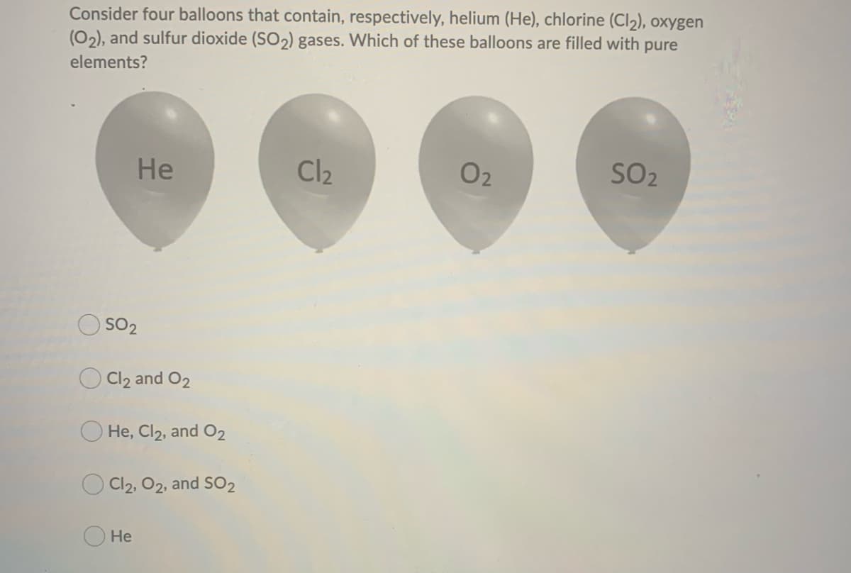 Consider four balloons that contain, respectively, helium (He), chlorine (Cl₂), oxygen
(0₂), and sulfur dioxide (SO₂) gases. Which of these balloons are filled with pure
elements?
He
SO2
Cl2 and O2
He, Cl2, and O2
Cl2, O2, and SO2
He
Cl₂
02
SO₂