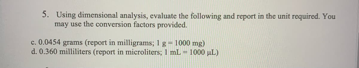 5. Using dimensional analysis, evaluate the following and report in the unit required. You
may use the conversion factors provided.
c. 0.0454 grams (report in milligrams; 1 g = 1000 mg)
d. 0.360 milliliters (report in microliters; 1 mL = 1000 μL)