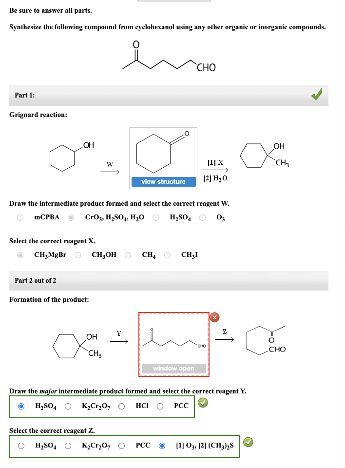 Be sure to answer all parts.
Synthesize the following compound from cyclohexanol using any other organic or inorganic compounds.
enamo
Part 1:
Grignard reaction:
mCPBA
OH
Select the correct reagent X.
CH3MgBr
Part 2 out of 2
Draw the intermediate product formed and select the correct reagent W.
CrO3, H₂SO4, H₂O
H₂SO4
03
Formation of the product:
W
CH3OH
OH
CH3
Y
↑
view structure
Select the correct reagent Z.
OH₂SO4 O K₂Cr₂O7O
CH4
CHO
PCC
CH3I
window open
[1] X
[2] H₂O
CHO
Draw the major intermediate product formed and select the correct reagent Y.
H₂SO4 K₂Cr₂O7 HCI O PCC
Z
[1] 03, [2] (CH3)2S
OH
CH₂
CHO