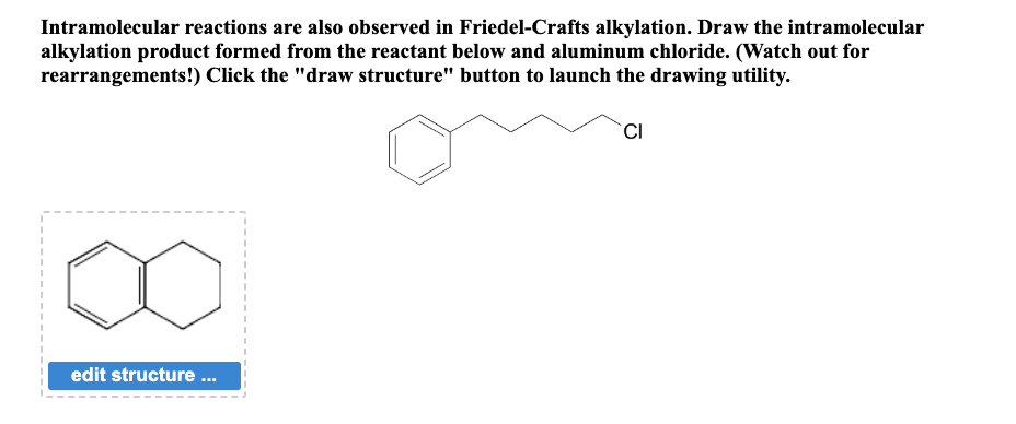 Intramolecular reactions are also observed in Friedel-Crafts alkylation. Draw the intramolecular
alkylation product formed from the reactant below and aluminum chloride. (Watch out for
rearrangements!) Click the "draw structure" button to launch the drawing utility.
edit structure ...
CI