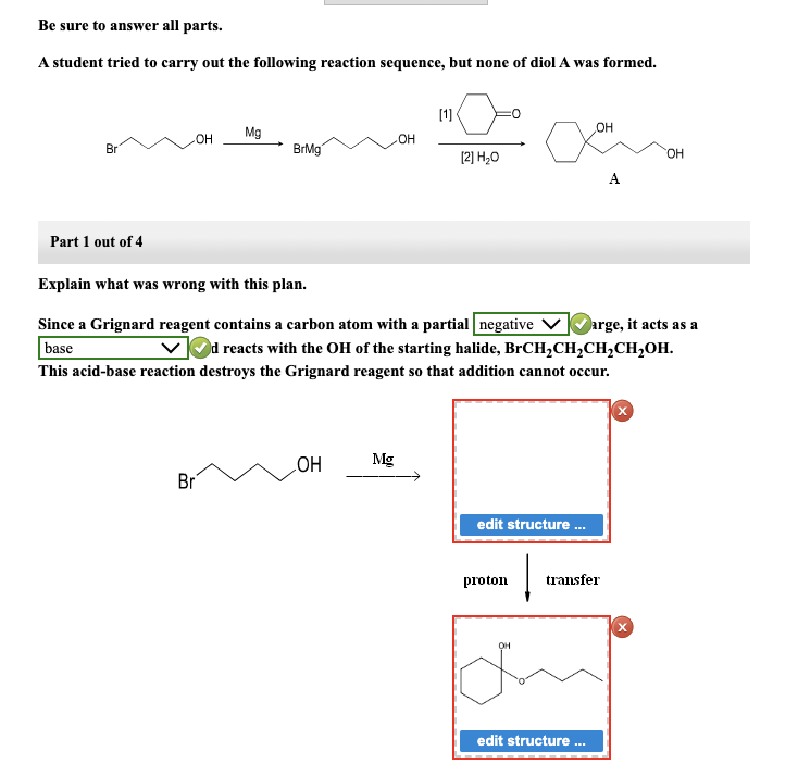 Be sure to answer all parts.
A student tried to carry out the following reaction sequence, but none of diol A was formed.
10-0
[2] H₂O
Br
Part 1 out of 4
-OH Mg
BrMg
Explain what was wrong with this plan.
Since a Grignard reagent contains a carbon atom with a partial negative
base
Br
OH
[1]
OH
Mg
arge, it acts as a
✓d reacts with the OH of the starting halide, BrCH₂CH₂CH₂CH₂OH.
This acid-base reaction destroys the Grignard reagent so that addition cannot occur.
edit structure...
proton
OH
OH
A
transfer
edit structure ...
OH
X