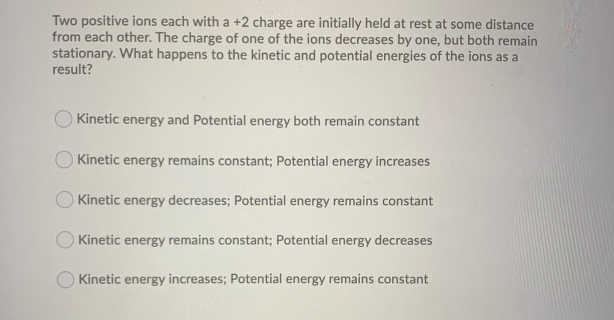 Two positive ions each with a +2 charge are initially held at rest at some distance
from each other. The charge of one of the ions decreases by one, but both remain
stationary. What happens to the kinetic and potential energies of the ions as a
result?
Kinetic energy and Potential energy both remain constant
Kinetic energy remains constant; Potential energy increases
Kinetic energy decreases; Potential energy remains constant
Kinetic energy remains constant; Potential energy decreases
Kinetic energy increases; Potential energy remains constant