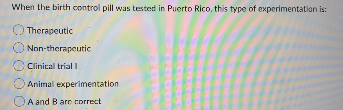 When the birth control pill was tested in Puerto Rico, this type of experimentation is:
Therapeutic
Non-therapeutic
Clinical trial I
O Animal experimentation
A and B are correct