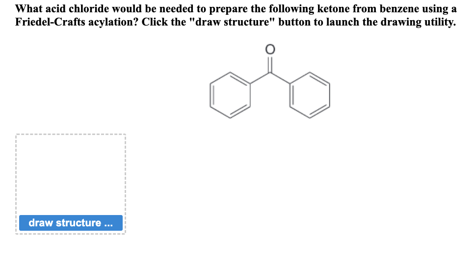 What acid chloride would be needed to prepare the following ketone from benzene using a
Friedel-Crafts acylation? Click the "draw structure" button to launch the drawing utility.
draw structure ...