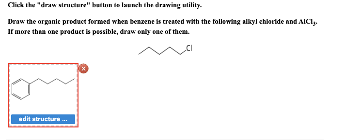 Click the "draw structure" button to launch the drawing utility.
Draw the organic product formed when benzene is treated with the following alkyl chloride and AICI3.
If more than one product is possible, draw only one of them.
edit structure