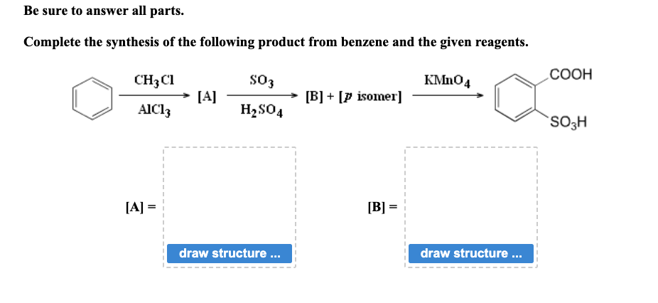Be sure to answer all parts.
Complete the synthesis of the following product from benzene and the given reagents.
CH3C1
AIC13
[A] =
[A]
SO3
H₂SO4
draw structure ...
→ [B] [p isomer]
[B] =
KMnO4
draw structure ...
COOH
SO3H