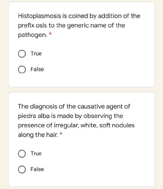 Histoplasmosis is coined by addition of the
prefix osis to the generic name of the
pathogen. *
True
O False
The diagnosis of the causative agent of
piedra alba is made by observing the
presence of irregular, white, soft nodules
along the hair. *
True
False
