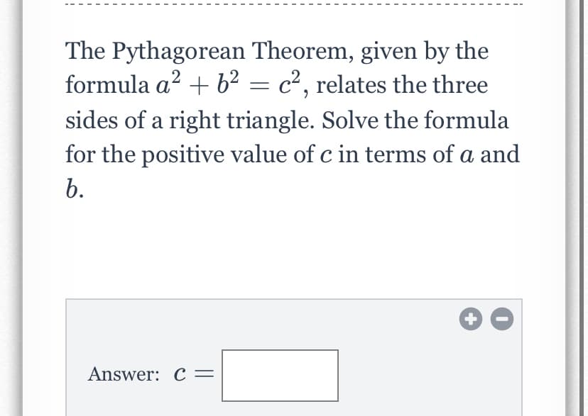 The Pythagorean Theorem, given by the
formula a? + b² = c², relates the three
sides of a right triangle. Solve the formula
for the positive value of c in terms of a and
b.
Answer: C=
+
