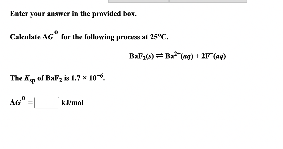 Enter your answer in the provided box.
Calculate AG° for the following process at 25°C.
2+
ВaF (9) — Ва-*(ад) + 2F (аq)
The Ksp of BaF2 is 1.7 × 10-6.
AG°
kJ/mol
%3D
