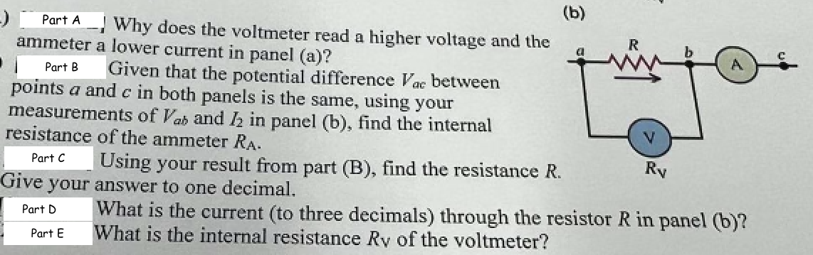 Part A
Why does the voltmeter read a higher voltage and the
ammeter a lower current in panel (a)?
1 Part B.
Given that the potential difference Vac between
points a and c in both panels is the same, using your
measurements of Vab and 12 in panel (b), find the internal
resistance of the ammeter RA.
Part C
Give your answer to one decimal.
Part D
Part E
Using your result from part (B), find the resistance R.
(b)
R
Ry
What is the current (to three decimals) through the resistor R in panel (b)?
What is the internal resistance Ry of the voltmeter?