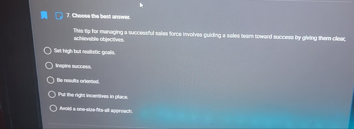 7. Choose the best answer.
This tip for managing a successful sales force involves guiding a sales team toward success by giving them clear,
achievable objectives.
Set high but realistic goals.
Inspire success.
Be results oriented.
Put the right incentives in place.
Avoid a one-size-fits-all approach.
