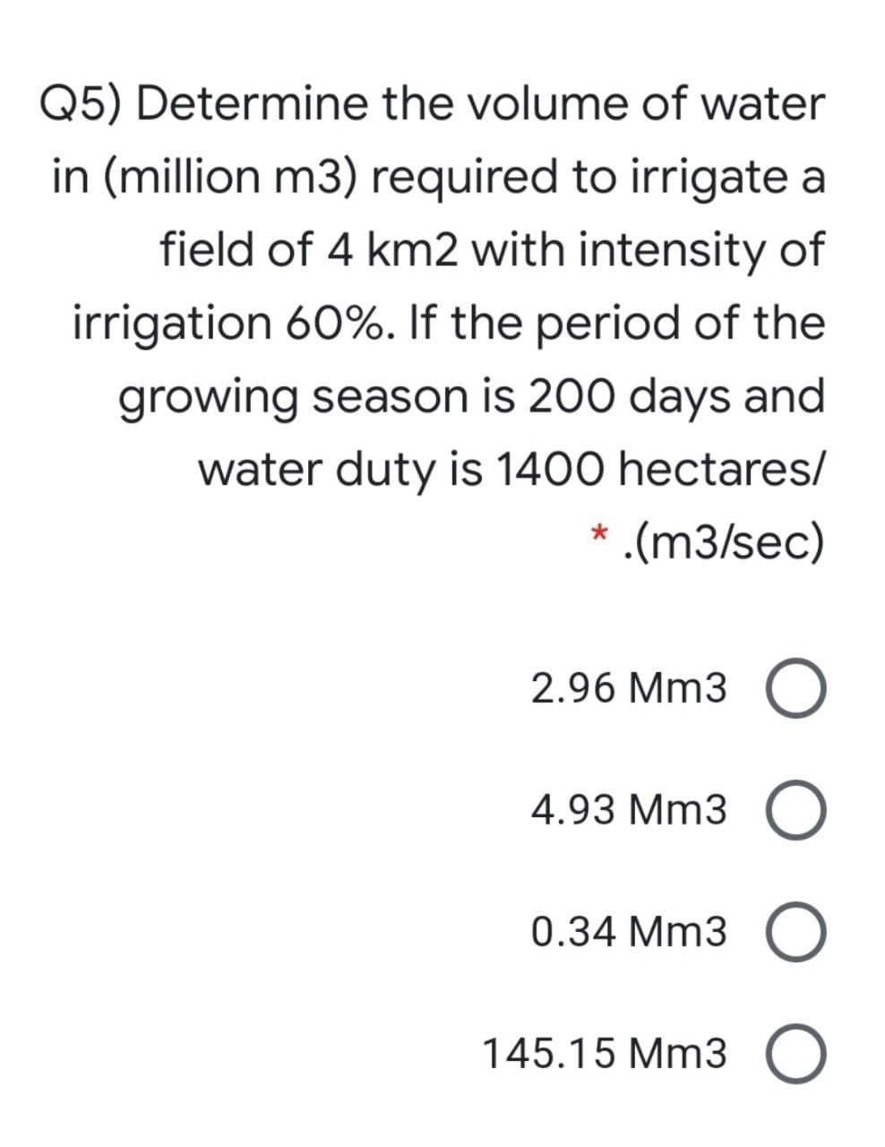 Q5) Determine the volume of water
in (million m3) required to irrigate a
field of 4 km2 with intensity of
irrigation 60%. If the period of the
growing season is 200 days and
water duty is 1400 hectares/
.(m3/sec)
2.96 Mm3
4.93 Mm3
0.34 Mm3
145.15 Mm3
