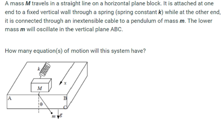 A mass M travels in a straight line on a horizontal plane block. It is attached at one
end to a fixed vertical wall through a spring (spring constant k) while at the other end,
it is connected through an inextensible cable to a pendulum of mass m. The lower
mass m will oscillate in the vertical plane ABC.
How many equation(s) of motion will this system have?
A
k
M
m
B