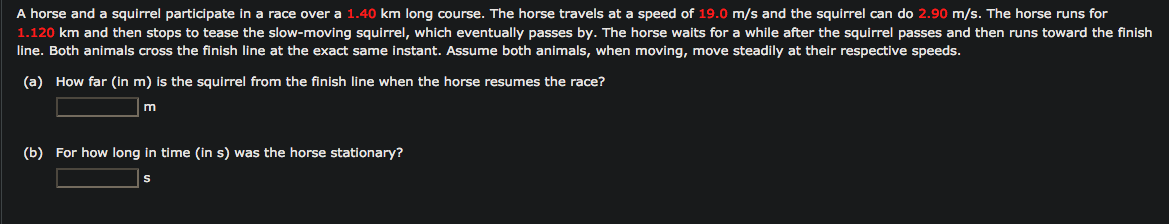 A horse and a squirrel participate in a race over a 1.40 km long course. The horse travels at a speed of 19.0 m/s and the squirrel can do 2.90 m/s. The horse runs for
1.120 km and then stops to tease the slow-moving squirrel, which eventually passes by. The horse waits for a while after the squirrel passes and then runs toward the finish
line. Both animals cross the finish line at the exact same instant. Assume both animals, when moving, move steadily at their respective speeds.
(a) How far (in m) is the squirrel from the finish line when the horse resumes the race?
m
(b) For how long in time (in s) was the horse stationary?
