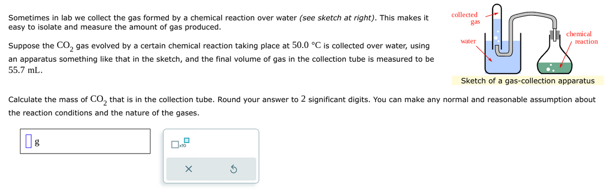 Sometimes in lab we collect the gas formed by a chemical reaction over water (see sketch at right). This makes it
easy to isolate and measure the amount of gas produced.
Suppose the CO₂ gas evolved by a certain chemical reaction taking place at 50.0 °C is collected over water, using
an apparatus something like that in the sketch, and the final volume of gas in the collection tube is measured to be
55.7 mL.
g
x10
057
Sketch of a gas-collection apparatus
x
collected
gas
Calculate the mass of CO₂ that is in the collection tube. Round your answer to 2 significant digits. You can make any normal and reasonable assumption about
the reaction conditions and the nature of the gases.
water
chemical
reaction