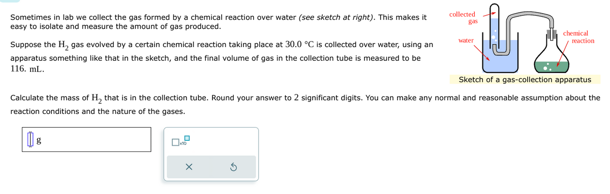 Sometimes in lab we collect the gas formed by a chemical reaction over water (see sketch at right). This makes it
easy to isolate and measure the amount of gas produced.
Suppose the H₂ gas evolved by a certain chemical reaction taking place at 30.0 °C is collected over water, using an
apparatus something like that in the sketch, and the final volume of gas in the collection tube is measured to be
116. mL.
g
G
Sketch of a gas-collection apparatus
X
collected
gas
water
Calculate the mass of H₂ that is in the collection tube. Round your answer to 2 significant digits. You can make any normal and reasonable assumption about the
reaction conditions and the nature of the gases.
chemical
reaction