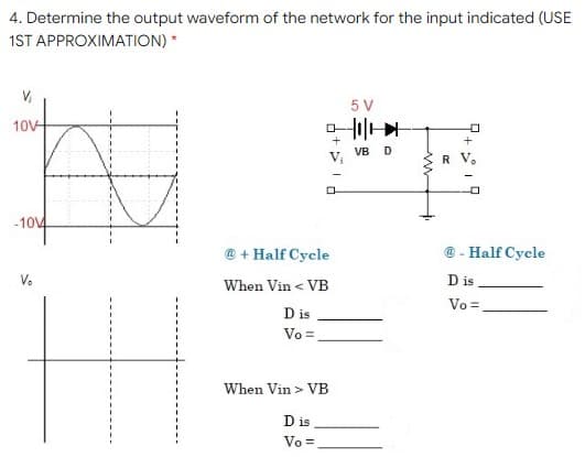 4. Determine the output waveform of the network for the input indicated (USE
1ST APPROXIMATION) *
5 V
10V
+
VB
Vị
-1014
@ + Half Cycle
@ - Half Cycle
Ve
D is
When Vin < VB
Vo =
D is
Vo=,
When Vin > VB
D is
Vo =
