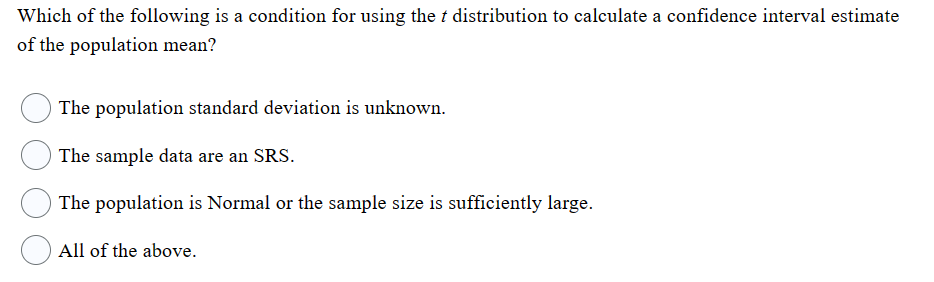 Which of the following is a condition for using the t distribution to calculate a confidence interval estimate
of the population mean?
The population standard deviation is unknown.
The sample data are an SRS.
The population is Normal or the sample size is sufficiently large.
All of the above.