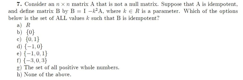 7. Consider an n x n matrix A that is not a null matrix. Suppose that A is idempotent,
and define matrix B by B = I −k²A, where ke R is a parameter. Which of the options
below is the set of ALL values k such that B is idempotent?
a) R
b) {0}
{0, 1}
d) {-1,0}
e) {-1,0, 1}
f) {-3,0,3}
g) The set of all positive whole numbers.
h) None of the above.