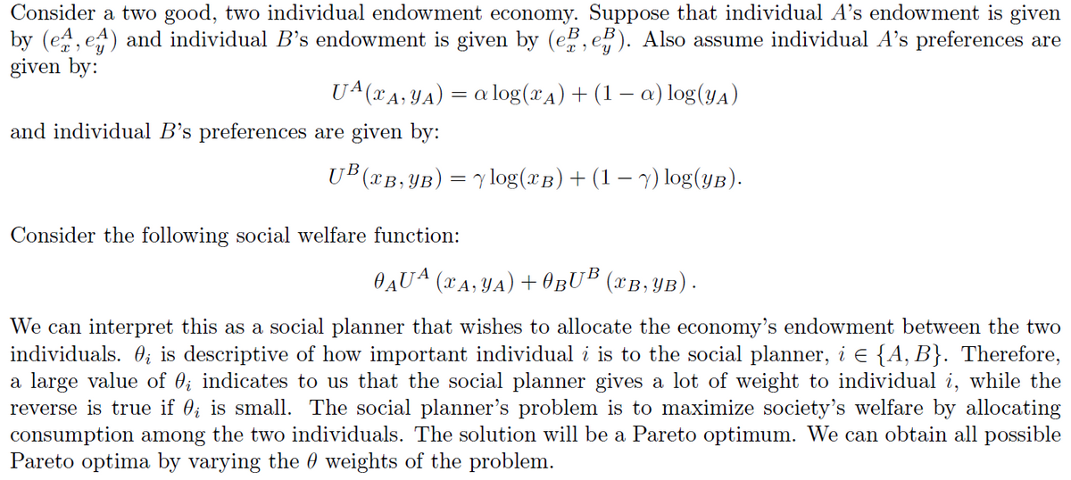 Consider a two good, two individual endowment economy. Suppose that individual A's endowment is given
by (e^, e^) and individual B's endowment is given by (e̱e, e³). Also assume individual A's preferences are
given by:
and individual B's preferences are given by:
UA (xA, YA) = a log(xд) + (1 − a) log(YA)
UB (XB,YB) = log(xB) + (1 − y) log(YB).
Consider the following social welfare function:
O AUA (xA, YA) + BUB (XB,YB) ·
We can interpret this as a social planner that wishes to allocate the economy's endowment between the two
individuals. ¿ is descriptive of how important individual i is to the social planner, i = {A, B}. Therefore,
a large value of 0; indicates to us that the social planner gives a lot of weight to individual i, while the
reverse is true if 0; is small. The social planner's problem is to maximize society's welfare by allocating
consumption among the two individuals. The solution will be a Pareto optimum. We can obtain all possible
Pareto optima by varying the weights of the problem.