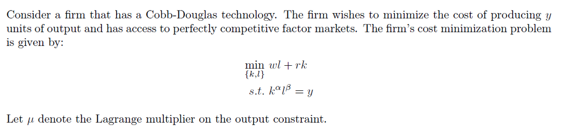 Consider a firm that has a Cobb-Douglas technology. The firm wishes to minimize the cost of producing y
units of output and has access to perfectly competitive factor markets. The firm's cost minimization problem
is given by:
min wl +rk
{k,l}
s.t. k°18
= Y
Let μ denote the Lagrange multiplier on the output constraint.