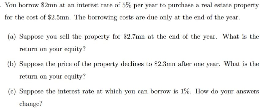 . You borrow $2mn at an interest rate of 5% per year to purchase a real estate property
for the cost of $2.5mn. The borrowing costs are due only at the end of the year.
(a) Suppose you sell the property for $2.7mn at the end of the year. What is the
return on your equity?
(b) Suppose the price of the property declines to $2.3mn after one year. What is the
return on your equity?
(c) Suppose the interest rate at which you can borrow is 1%. How do your answers
change?