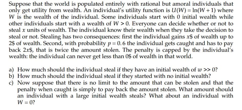 Suppose that the world is populated entirely with rational but amoral individuals that
only get utility from wealth. An individual's utility function is U(W) = ln(W + 1) where
W is the wealth of the individual. Some individuals start with 0 initial wealth while
other individuals start with a wealth of W > 0. Everyone can decide whether or not to
steal x units of wealth. The individual know their wealth when they take the decision to
steal or not. Stealing has two consequences: first the individual gains x$ of wealth up to
2$ of wealth. Second, with probability p= 0.6 the individual gets caught and has to pay
back 2x$, that is twice the amount stolen. The penalty is capped by the individual's
wealth: the individual can never get less than 0$ of wealth in that world.
a) How much should the individual steal if they have an initial wealth of w >> 0?
b) How much should the individual steal if they started with no initial wealth?
c) Now suppose that there is no limit to the amount that can be stolen and that the
penalty when caught is simply to pay back the amount stolen. What amount should
an individual with a large initial wealth steals? What about an individual with
W = 0?
