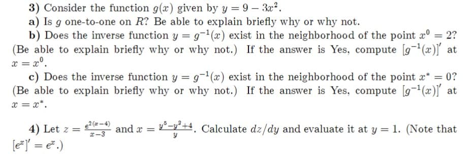 3) Consider the function g(x) given by y = 9-3x².
a) Is g one-to-one on R? Be able to explain briefly why or why not.
b) Does the inverse function y = g-¹(x) exist in the neighborhood of the point xº = 2?
(Be able to explain briefly why or why not.) If the answer is Yes, compute [g-¹(x)]' at
x = =
c) Does the inverse function y = 9-¹(x) exist in the neighborhood of the point x* = 0?
(Be able to explain briefly why or why not.) If the answer is Yes, compute [g-¹(x)]' at
x=x*.
4) Let z = e²(-¹) and x =
[ex] = e.)
x-3
=y-y²+4. Calculate dz/dy and evaluate it at y = 1. (Note that