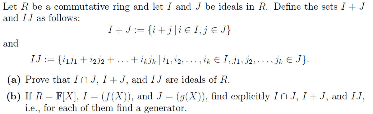 Let R be a commutative ring and let I and J be ideals in R. Define the sets I + J
and IJ as follows:
and
I + J = {i + j | i Є I, jЄ J}
IJ := {i1j1 + i2j2 + + İkİk | i1, i2, . . ., ik Є I, Ì¹, Ì2, . . ., Ìk Є J}.
...
(a) Prove that In J, I + J, and IJ are ideals of R.
(b) If R = F[X], I
=
(f(X)), and J = (g(X)), find explicitly In J, I + J, and IJ,
i.e., for each of them find a generator.