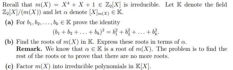 Recall that m(X) = X + X + 1 € Z2[X] is irreducible. Let K denote the field
Z2[X]/(m(X)) and let a denote [X] m(x) € K.
(a) For b1, b2, ., bk EK prove the identity
(b₁+b2+...+b)² = b² + b²₁₂+
+b².
(b) Find the roots of m(X) in K. Express these roots in terms of a.
Remark. We know that a Є K is a root of m(X). The problem is to find the
rest of the roots or to prove that there are no more roots.
(c) Factor m(X) into irreducible polynomials in K[X].