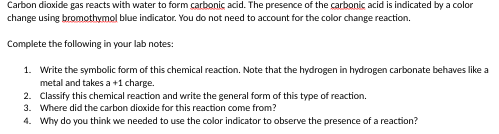 Carbon dioxide gas reacts with water to form carbonic acid. The presence of the carbonic acid is indicated by a color
change using bromothymol blue indicator. You do not need to account for the color change reaction.
Complete the following in your lab notes:
1. Write the symbolic form of this chemical reaction. Note that the hydrogen in hydrogen carbonate behaves like a
metal and takes a +1 charge.
2. Classify this chemical reaction and write the general form of this type of reaction.
3. Where did the carbon dioxide for this reaction come from?
4. Why do you think we needed to use the color indicator to observe the presence of a reaction?