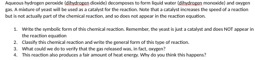Aqueous hydrogen peroxide (dihydrogen dioxide) decomposes to form liquid water (dihydrogen monoxide) and oxygen
gas. A mixture of yeast will be used as a catalyst for the reaction. Note that a catalyst increases the speed of a reaction
but is not actually part of the chemical reaction, and so does not appear in the reaction equation.
1. Write the symbolic form of this chemical reaction. Remember, the yeast is just a catalyst and does NOT appear in
the reaction equation
2. Classify this chemical reaction and write the general form of this type of reaction.
3. What could we do to verify that the gas released was, in fact, oxygen?
4. This reaction also produces a fair amount of heat energy. Why do you think this happens?