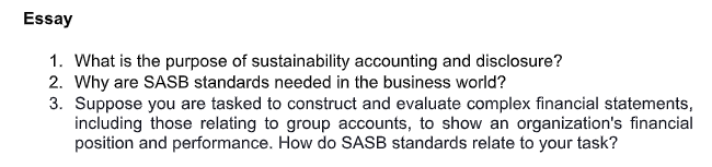 Essay
1. What is the purpose of sustainability accounting and disclosure?
2. Why are SASB standards needed in the business world?
3. Suppose you are tasked to construct and evaluate complex financial statements,
including those relating to group accounts, to show an organization's financial
position and performance. How do SASB standards relate to your task?
