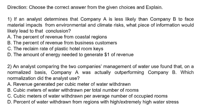 Direction: Choose the correct answer from the given choices and Explain.
1) If an analyst determines that Company A is less likely than Company B to face
material impacts from environmental and climate risks, what piece of information would
likely lead to that conclusion?
A. The percent of revenue from coastal regions
B. The percent of revenue from business customers
C. The reclaim rate of plastic hotel room keys
D. The amount of energy needed to generate $1 of revenue
2) An analyst comparing the two companies' management of water use found that, on a
normalized basis, Company A was actually outperforming Company B. Which
normalization did the analyst use?
A. Revenue generated per cubic meter of water withdrawn
B. Cubic meters of water withdrawn per total number of rooms
C. Cubic meters of water withdrawn per average number of occupied rooms
D. Percent of water withdrawn from regions with high/extremely high water stress
