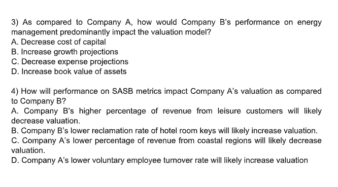 3) As compared to Company A, how would Company B's performance on energy
management predominantly impact the valuation model?
A. Decrease cost of capital
B. Increase growth projections
C. Decrease expense projections
D. Increase book value of assets
4) How will performance on SASB metrics impact Company A's valuation as compared
to Company B?
A. Company B's higher percentage of revenue from leisure customers will likely
decrease valuation.
B. Company B's lower reclamation rate of hotel room keys will likely increase valuation.
C. Company A's lower percentage of revenue from coastal regions will likely decrease
valuation.
D. Company A's lower voluntary employee turnover rate will likely increase valuation
