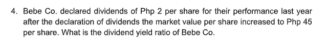 4. Bebe Co. declared dividends of Php 2 per share for their performance last year
after the declaration of dividends the market value per share increased to Php 45
per share. What is the dividend yield ratio of Bebe Co.

