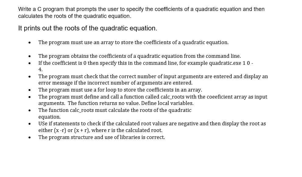 Write a C program that prompts the user to specify the coefficients of a quadratic equation and then
calculates the roots of the quadratic equation.
It prints out the roots of the quadratic equation.
The program must use an array to store the coefficients of a quadratic equation.
The program obtains the coefficients of a quadratic equation from the command line.
If the coefficient is 0 then specify this in the command line, for example quadratic.exe 1 0 -
4.
The program must check that the correct number of input arguments are entered and display an
error message if the incorrect number of arguments are entered.
The program must use a for loop to store the coefficients in an array.
The program must define and call a function called calc_roots with the coeeficient array as input
arguments. The function returns no value. Define local variables.
The function calc_roots must calculate the roots of the quadratic
equation.
USe if statements to check if the calculated root values are negative and then display the root as
either (x -r) or (x + r), where r is the calculated root.
The program structure and use of libraries is correct.
