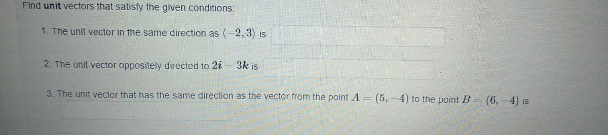 Find unit vectors that satisfy the given conditions:
1. The unit vector in the same direction as (-2, 3) is
2. The unit vector oppositely directed to 2i - 3k is
3. The unit vector that has the same direction as the vector from the point A = (5,-4) to the point B= (6, -4) is
