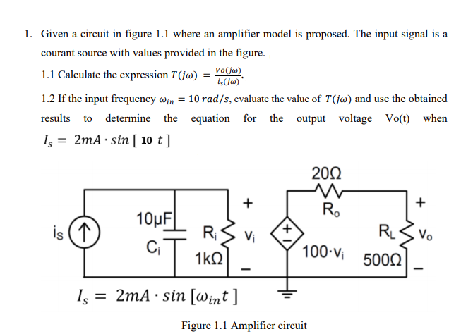 1. Given a circuit in figure 1.1 where an amplifier model is proposed. The input signal is a
courant source with values provided in the figure.
1.1 Calculate the expression T(jw) =
Vo(jw)
is(jw) *
1.2 If the input frequency win = 10 rad/s, evaluate the value of T(jw) and use the obtained
results to determine the equation for the output voltage Vo(t) when
Is = 2mA · sin [ 10 t]
20Ω
+
Ro
+
10µF
RLS Vo
i 5000
is (1
R;S Vi
100 v
1kQ
Is
= 2mA · sin [Wint ]
Figure 1.1 Amplifier circuit
